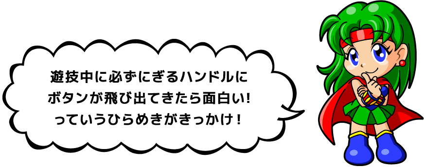 遊技中に必ずにぎるハンドルにボタンが飛び出てきたら面白い!っていうひらめきがきっかけ！
