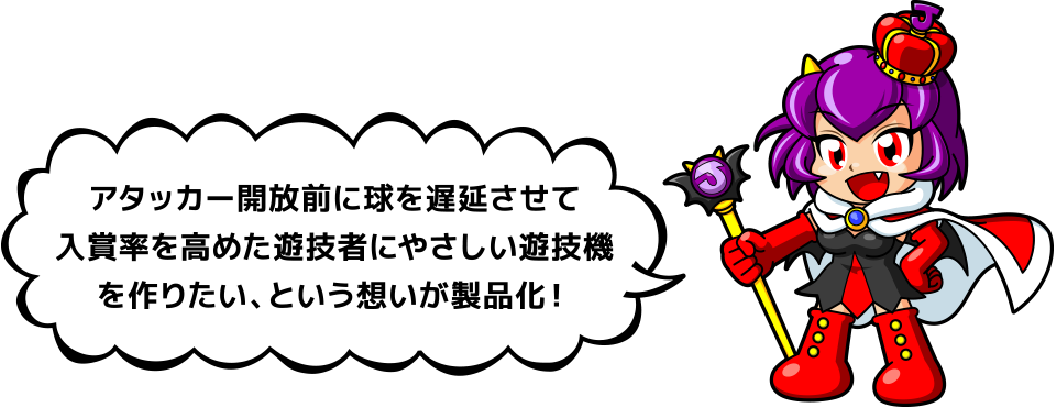 アタッカー開放前に球を遅延させて入賞率を高めた遊技者にやさしい遊技機を作りたい、という想いが製品化！